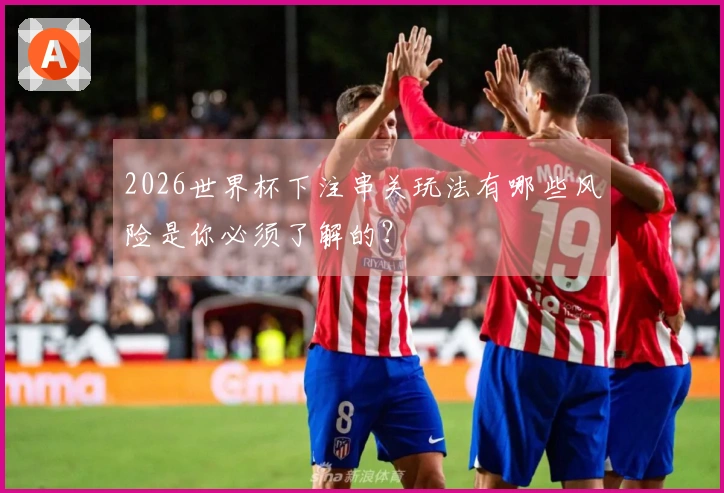 2026世界杯下注串关玩法有哪些风险是你必须了解的？